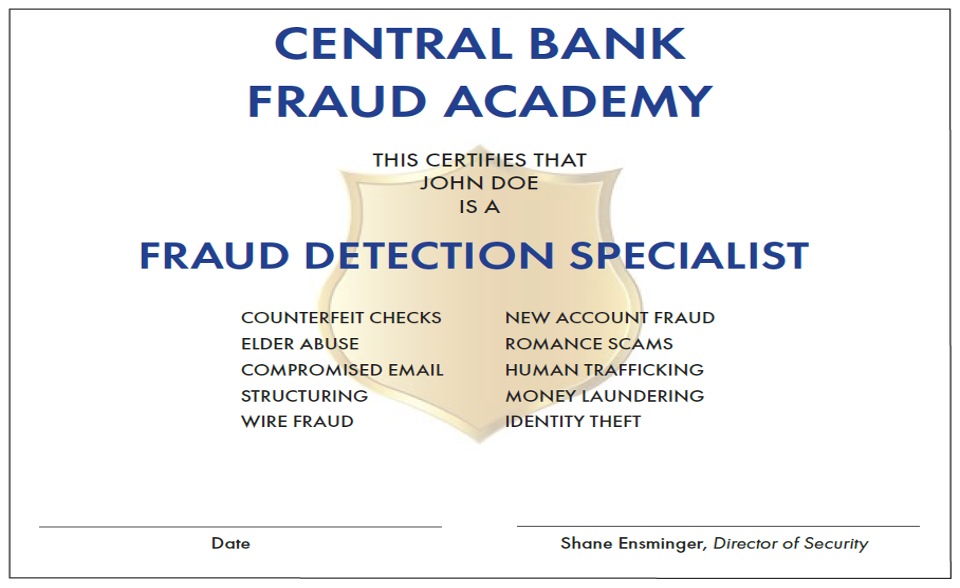 Central Bank, the Fraud Detection Specialists  At Central Bank, we diligently work, every day, to help our customers avoid being the victims of fraud or scams – through tools, programs and an extensive fraud detection training program offered to our employees.  Central Bank is always watching out for you  Here are just a few of the tools we offer to help your funds stay safe and secure.  CentralNET – SecureNow, the behind-the-scenes security, keeps your login credentials and account information safe by reviewing anomalies and requires a onetime passcode or presents a challenge question when necessary. In addition, account and settings alerts can be set up for delivery to your phone or email.   CentralMOBILE – Offers the same security features as CentralNET.  Cards – A free tool within CentralMOBILE, our secure smartphone app that gives you control over when, where and how your Central Bank debit card is used – even if it’s lost or stolen. You can view detailed debit card transaction information to ensure you know how your card is being used, and you can even enter travel plans to ensure your card will work while you're out of town.  Visa® Premium Alerts – Receive real-time1 text or email alerts when your card is used to make a purchase.2 You can also turn your card on or off if it’s lost or stolen.  Visa® Zero Liability Fraud Protection – Safeguards your card or card number if is either lost or stolen. No need to sign up – this is a standard feature of your Central Bank Visa® Credit Card.  Central Bank’s Fraud Detection Academy  Central Bank recognizes fraud as a top concern and created a unique program to address this by educating and certifying our staff as Fraud Detection Specialists through the Central Bank Fraud Academy.  The Academy is a five-week training program designed to educate our staff on how to protect our customers against scams and fraudulent activity. Our instructors are financial crimes experts from within the bank and guest instructors from local and federal law enforcement agencies. Upon successful completion of the academy, our employees are certified as fraud detection specialists in the areas of counterfeit checks, elder abuse, romance scams and many other common fraud schemes.   We take protecting our customers very seriously, and we’re proud to say we proactively provide this extensive training program to our employees. 